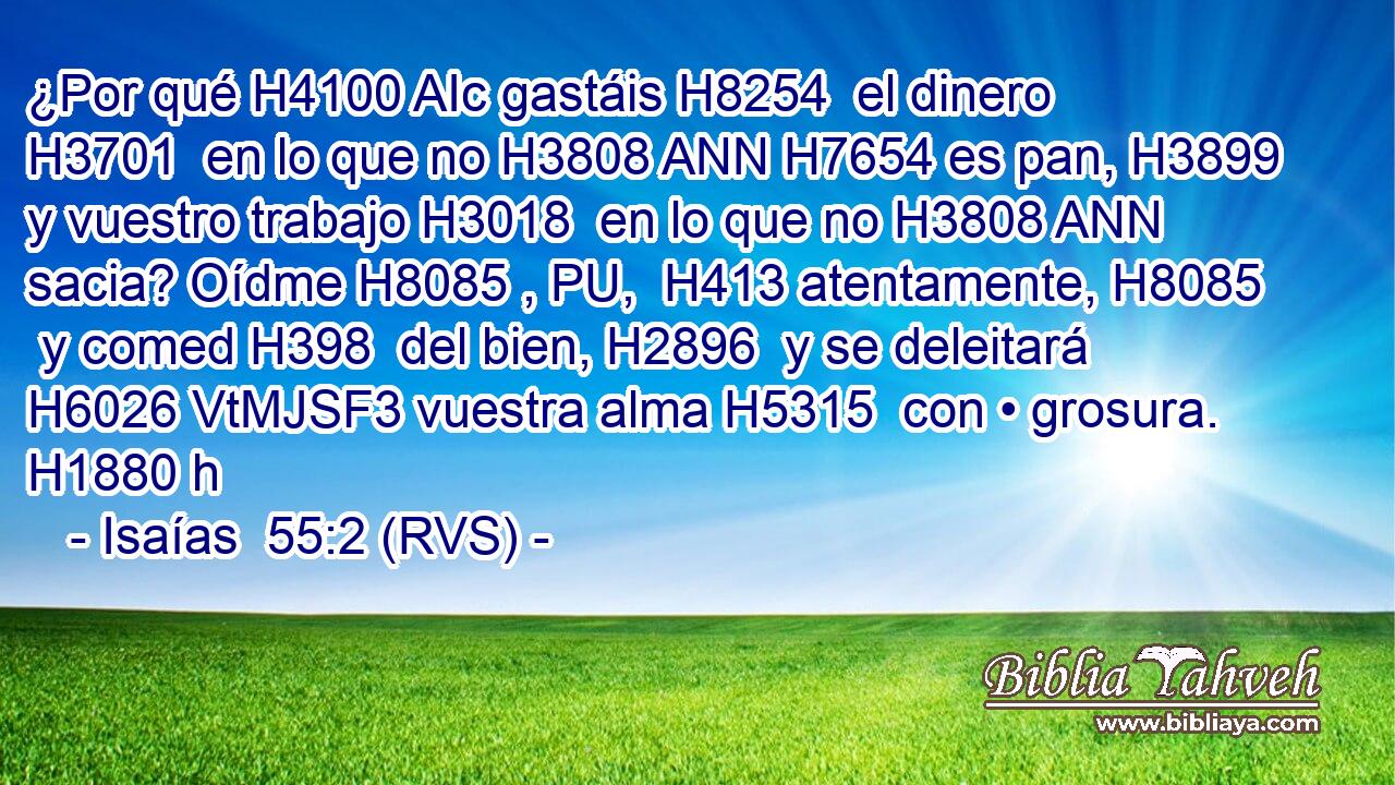 ¿Por qué H4100 AIc gastáis H8254  el dinero H3701  en lo que no H3808 ANN H7654 es pan, H3899  y vuestro trabajo H3018  en lo que no H3808 ANN sacia? Oídme H8085 , PU,  H413 atentamente, H8085  y comed H398  del bien, H2896  y se deleitará H6026 VtMJSF3 vuestra alma H5315  con • grosura. H1880 h 