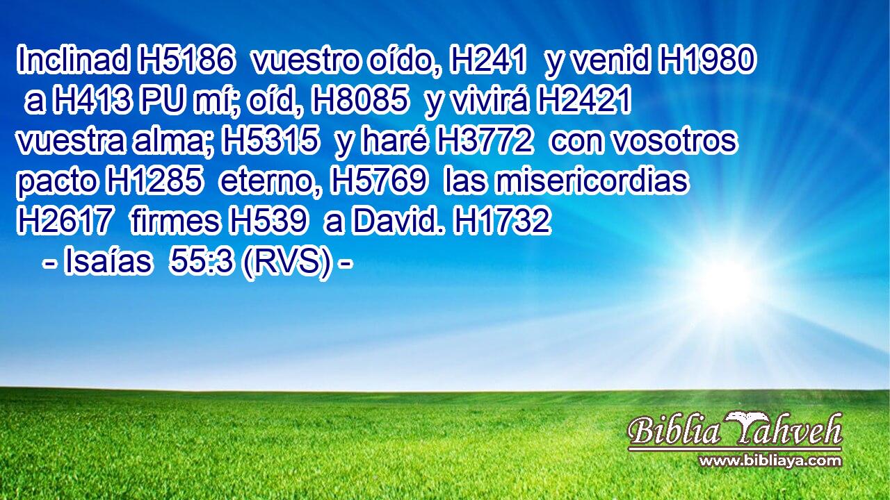 Inclinad H5186  vuestro oído, H241  y venid H1980  a H413 PU mí; oíd, H8085  y vivirá H2421  vuestra alma; H5315  y haré H3772  con vosotros pacto H1285  eterno, H5769  las misericordias H2617  firmes H539  a David. H1732  