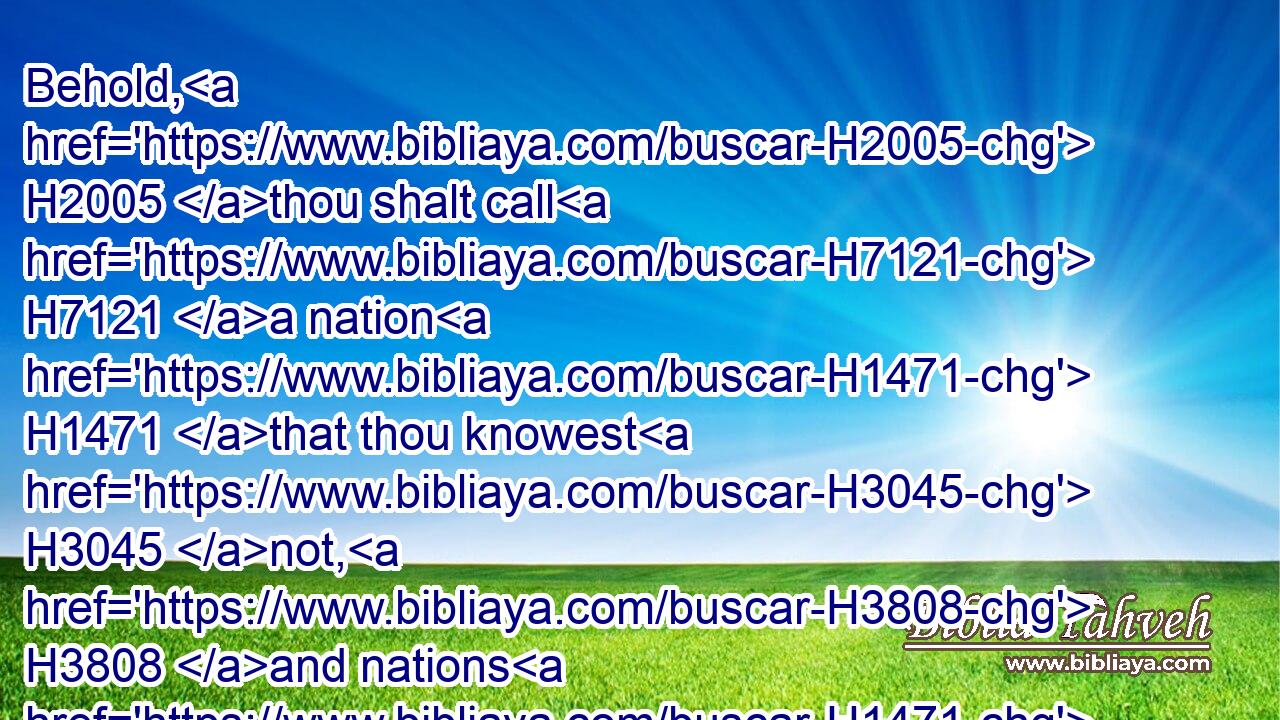 Behold, H2005 thou shalt call H7121 a nation H1471 that thou knowest H3045 not, H3808 and nations H1471 that knew H3045 not H3808 thee shall run H7323 unto H413 thee because H4616 of the LORD H3068 thy God, H430 and for the Holy One H6918 of Israel; H3478 for H3588 he hath glorified H6286 thee.
