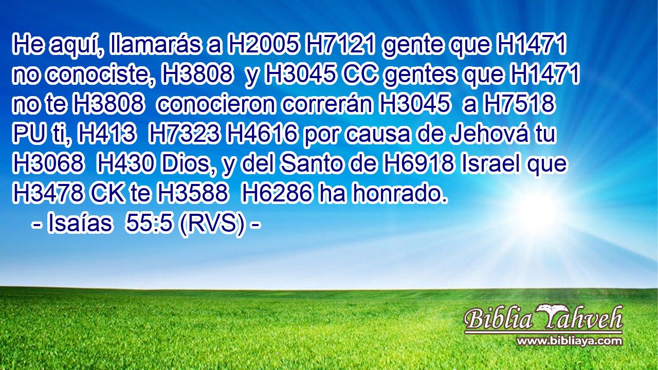 He aquí, llamarás a H2005 H7121 gente que H1471 no conociste, H3808  y H3045 CC gentes que H1471 no te H3808  conocieron correrán H3045  a H7518 PU ti, H413  H7323 H4616 por causa de Jehová tu H3068  H430 Dios, y del Santo de H6918 Israel que H3478 CK te H3588  H6286 ha honrado. 