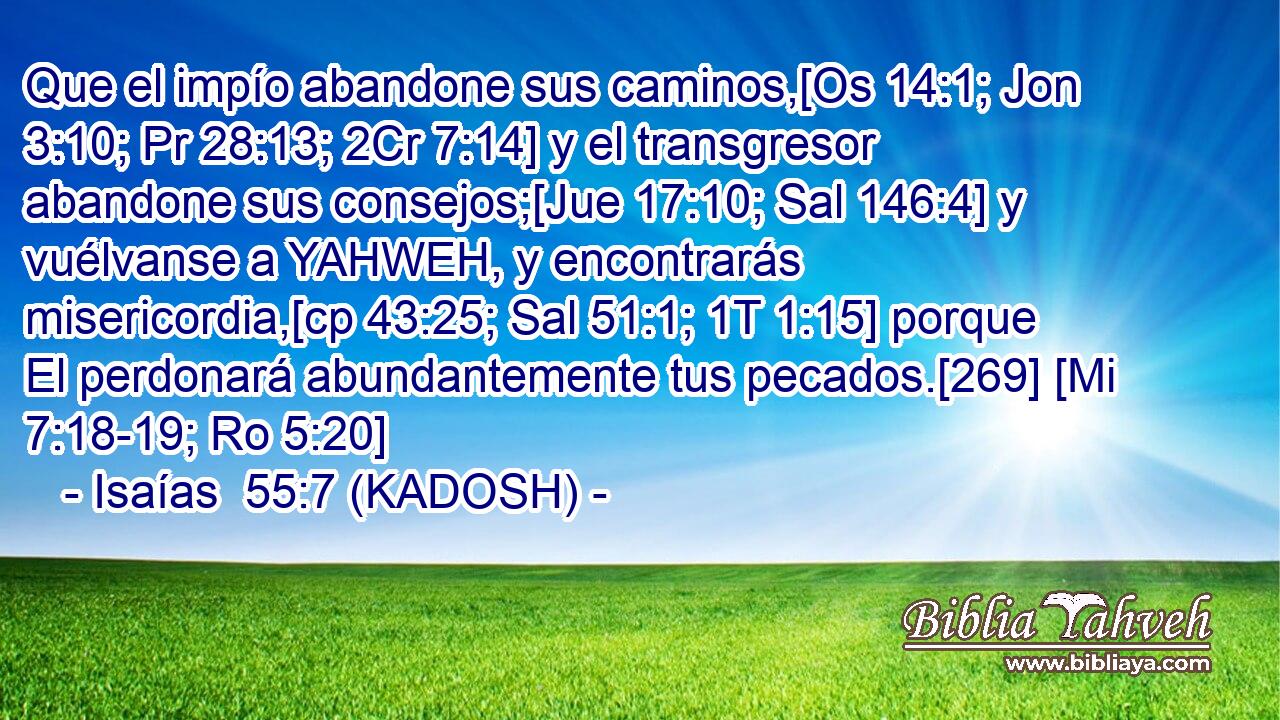  Que el impío abandone sus caminos,[Os 14:1; Jon 3:10; Pr 28:13; 2Cr 7:14] y el transgresor abandone sus consejos;[Jue 17:10; Sal 146:4] y vuélvanse a YAHWEH, y encontrarás misericordia,[cp 43:25; Sal 51:1; 1T 1:15] porque El perdonará abundantemente tus pecados.[269] [Mi 7:18-19; Ro 5:20] 