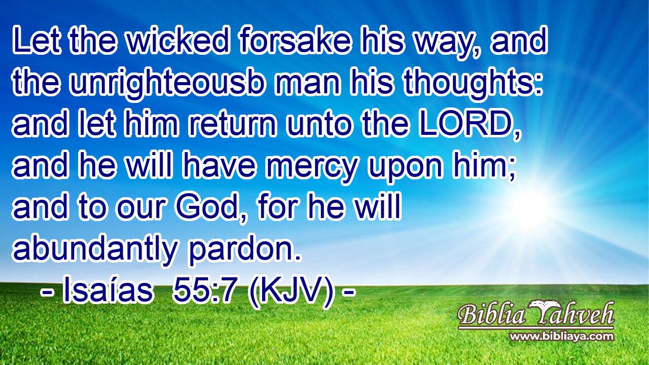 Let the wicked forsake his way, and the unrighteousb man his thoughts: and let him return unto the LORD, and he will have mercy upon him; and to our God, for he will abundantly pardon.