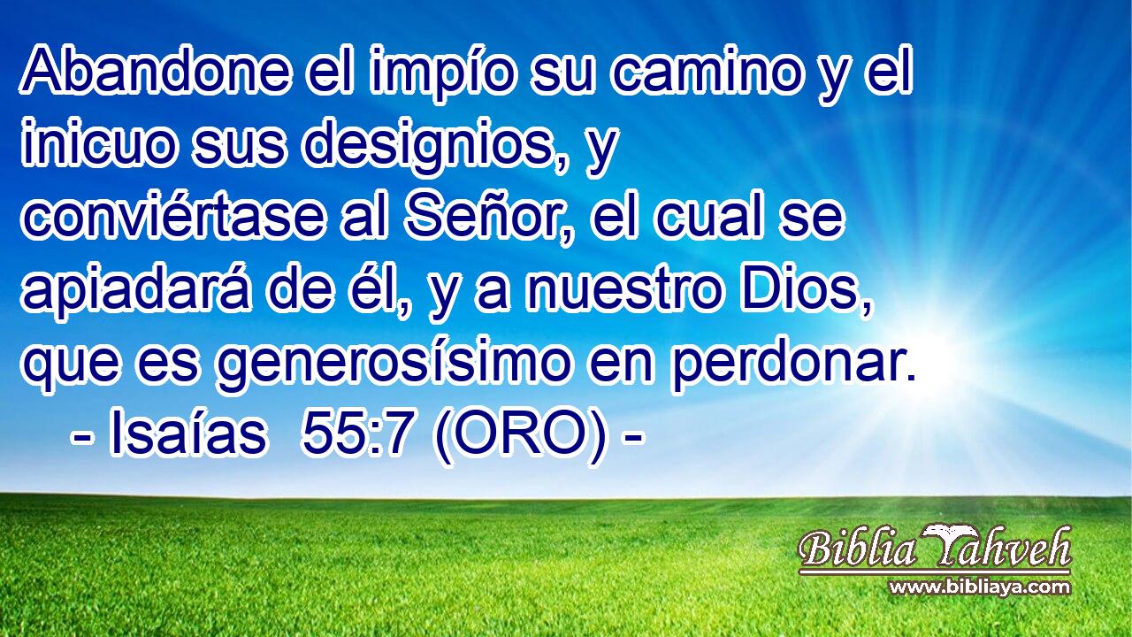  Abandone el impío su camino y el inicuo sus designios, y conviértase al Señor, el cual se apiadará de él, y a nuestro Dios, que es generosísimo en perdonar. 