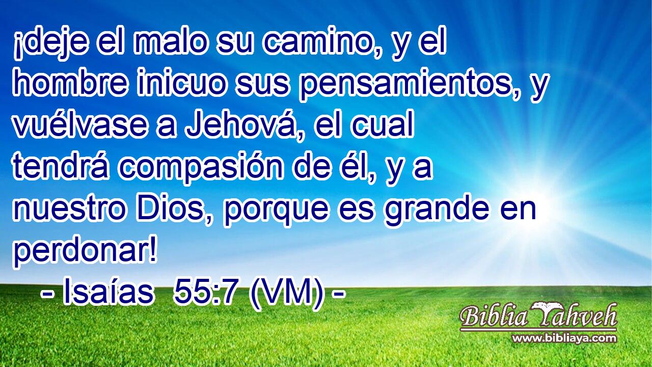  ¡deje el malo su camino, y el hombre inicuo sus pensamientos, y vuélvase a Jehová, el cual tendrá compasión de él, y a nuestro Dios, porque es grande en perdonar! 