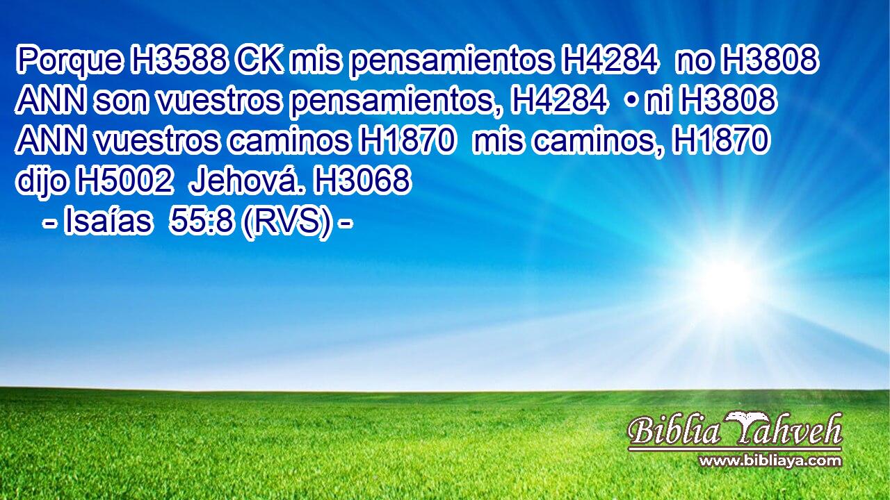 Porque H3588 CK mis pensamientos H4284  no H3808 ANN son vuestros pensamientos, H4284  • ni H3808 ANN vuestros caminos H1870  mis caminos, H1870  dijo H5002  Jehová. H3068  