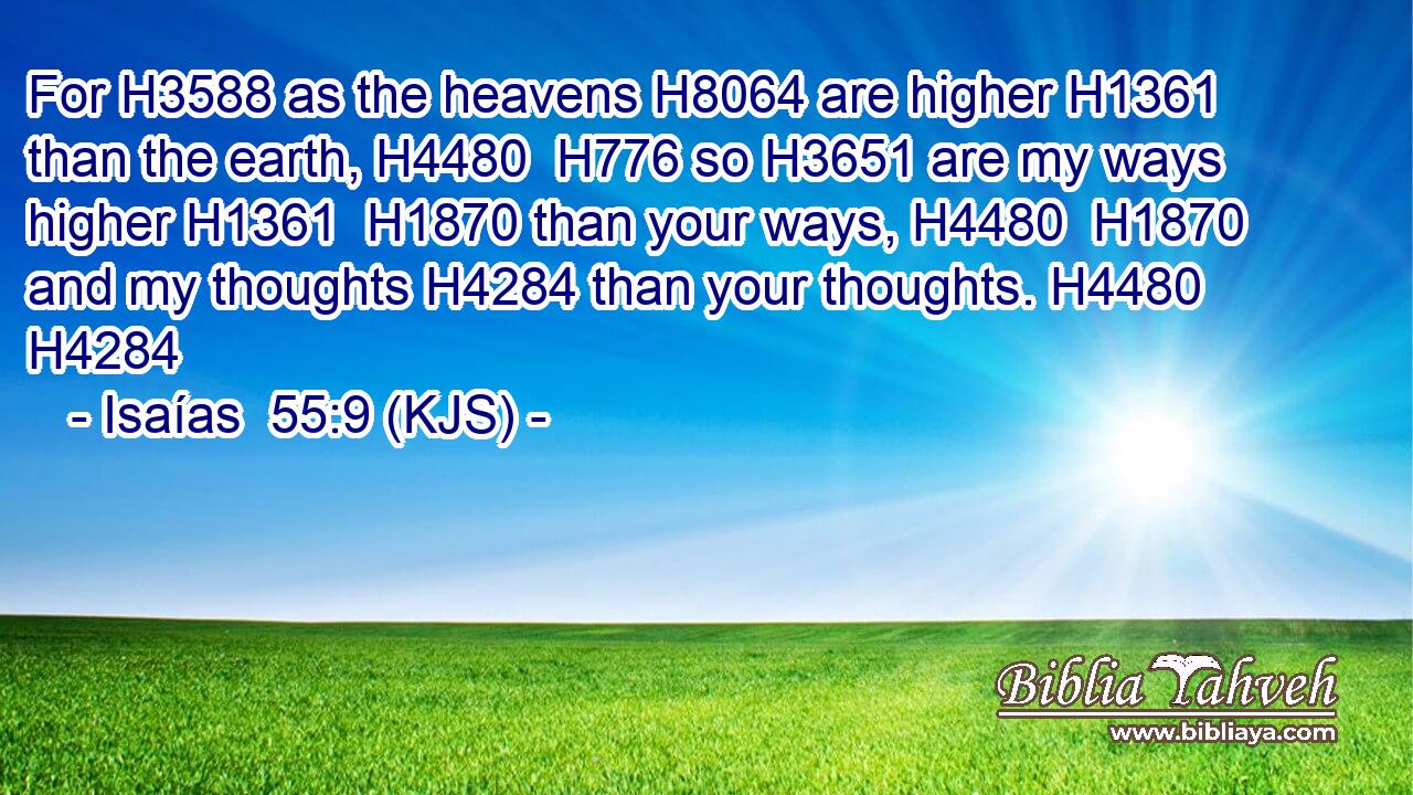 For H3588 as the heavens H8064 are higher H1361 than the earth, H4480  H776 so H3651 are my ways higher H1361  H1870 than your ways, H4480  H1870 and my thoughts H4284 than your thoughts. H4480 H4284