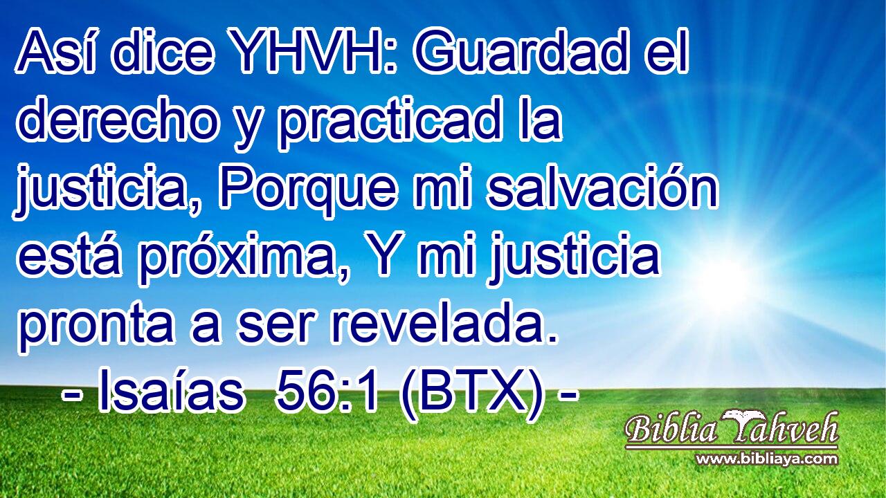 Así dice YHVH: Guardad el derecho y practicad la justicia, Porque mi salvación está próxima, Y mi justicia pronta a ser revelada.