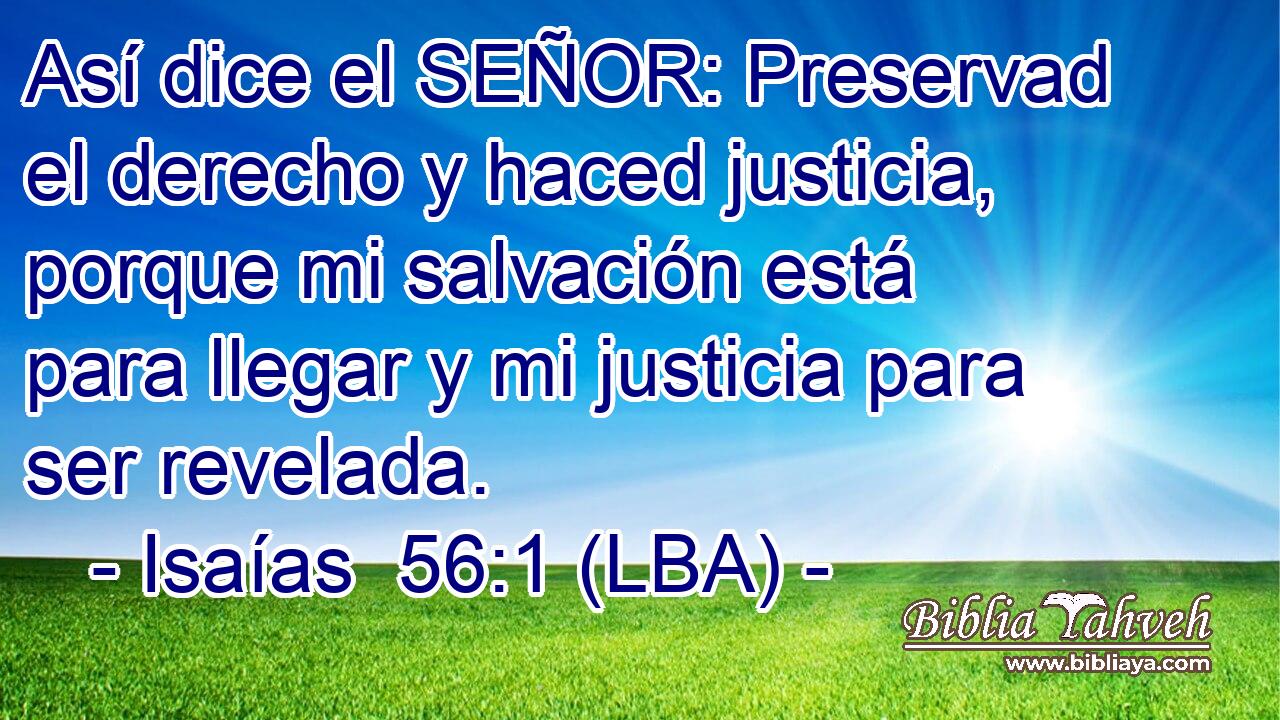 Así dice el SEÑOR: Preservad el derecho y haced justicia, porque mi salvación está para llegar y mi justicia para ser revelada.