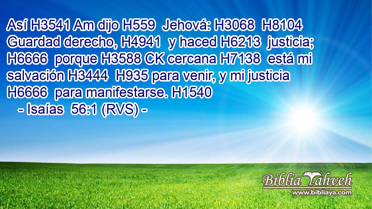 Así H3541 Am dijo H559  Jehová: H3068  H8104 Guardad derecho, H4941  y haced H6213  justicia; H6666  porque H3588 CK cercana H7138  está mi salvación H3444  H935 para venir, y mi justicia H6666  para manifestarse. H1540  