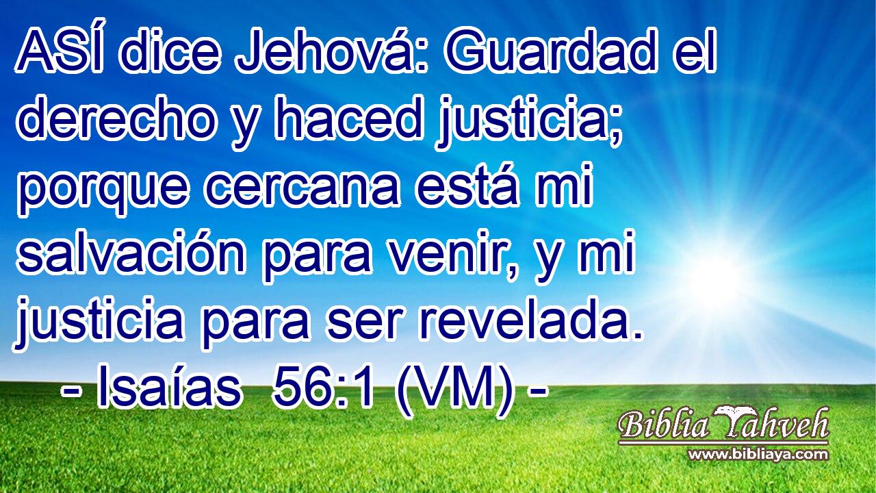  ASÍ dice Jehová: Guardad el derecho y haced justicia; porque cercana está mi salvación para venir, y mi justicia para ser revelada. 
