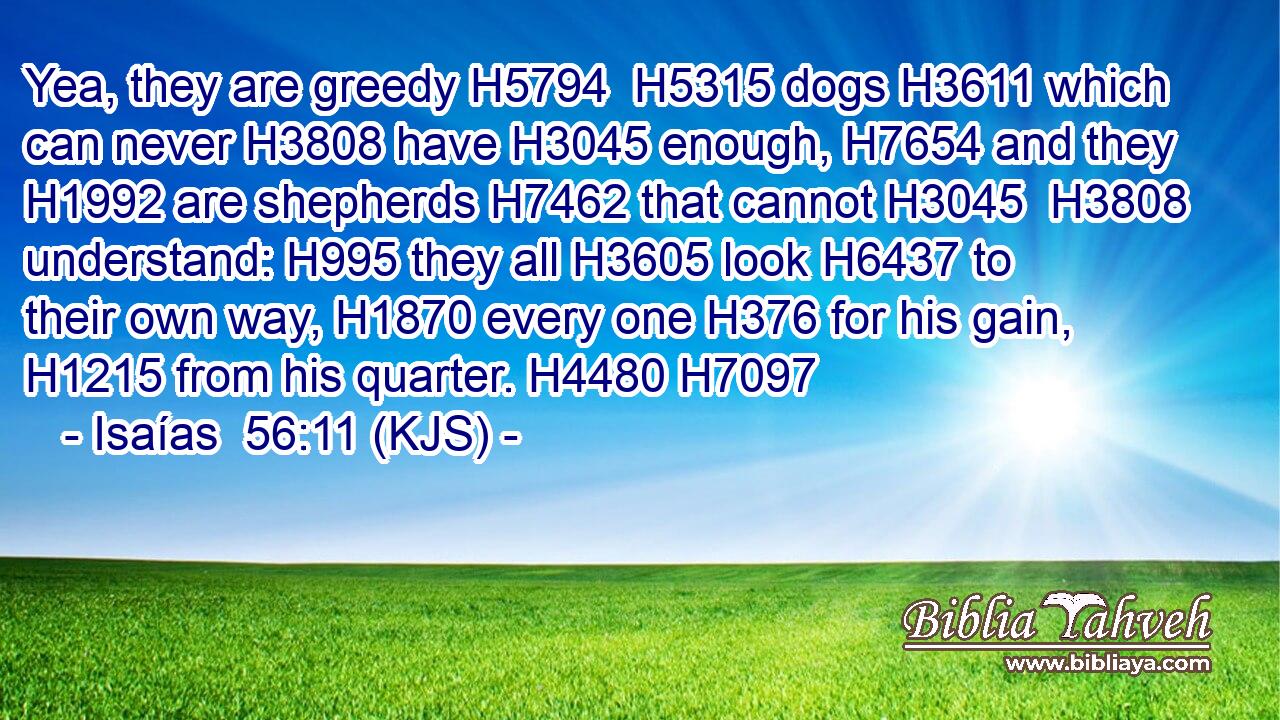 Yea, they are greedy H5794  H5315 dogs H3611 which can never H3808 have H3045 enough, H7654 and they H1992 are shepherds H7462 that cannot H3045  H3808 understand: H995 they all H3605 look H6437 to their own way, H1870 every one H376 for his gain, H1215 from his quarter. H4480 H7097