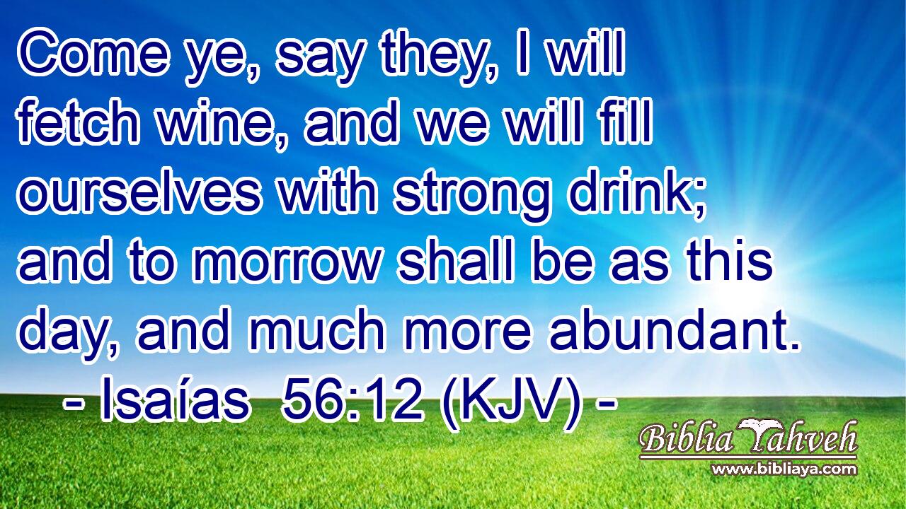 Come ye, say they, I will fetch wine, and we will fill ourselves with strong drink; and to morrow shall be as this day, and much more abundant.