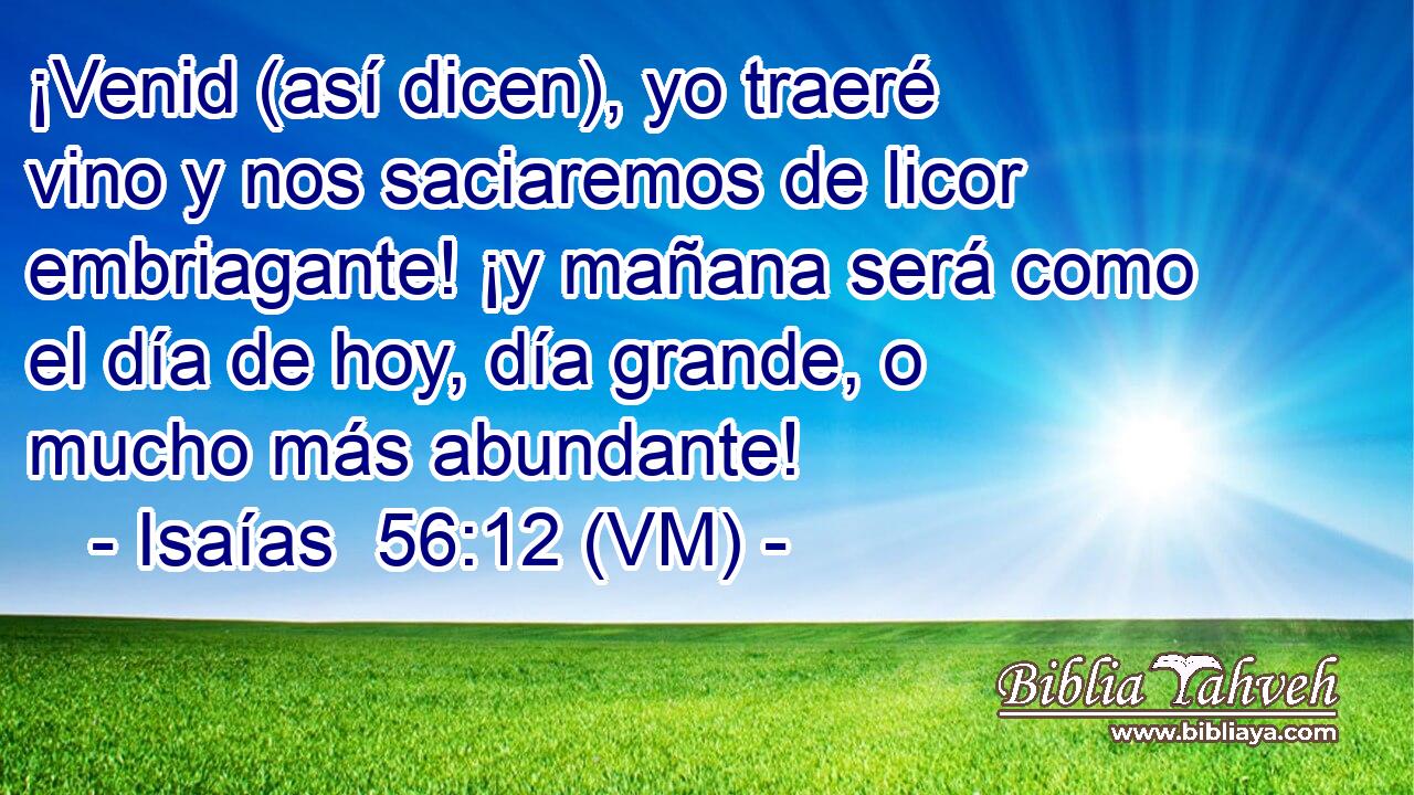  ¡Venid (así dicen), yo traeré vino y nos saciaremos de licor embriagante! ¡y mañana será como el día de hoy, día grande, o mucho más abundante! 