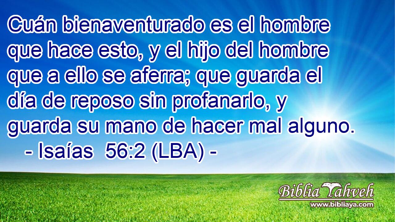 Cuán bienaventurado es el hombre que hace esto, y el hijo del hombre que a ello se aferra; que guarda el día de reposo sin profanarlo, y guarda su mano de hacer mal alguno.