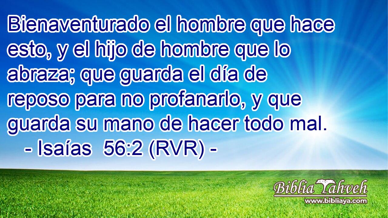 Bienaventurado el hombre que hace esto, y el hijo de hombre que lo abraza; que guarda el día de reposo para no profanarlo, y que guarda su mano de hacer todo mal.