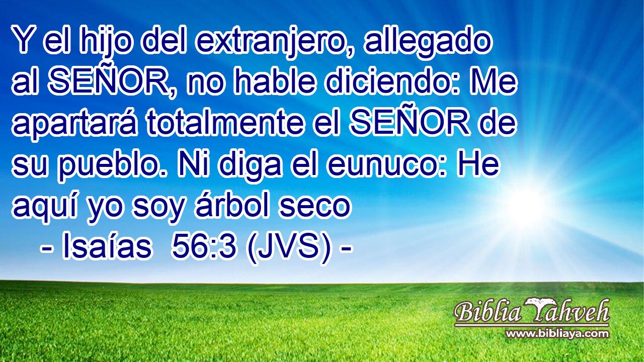 Y el hijo del extranjero, allegado al SEÑOR, no hable diciendo: Me apartará totalmente el SEÑOR de su pueblo. Ni diga el eunuco: He aquí yo soy árbol seco