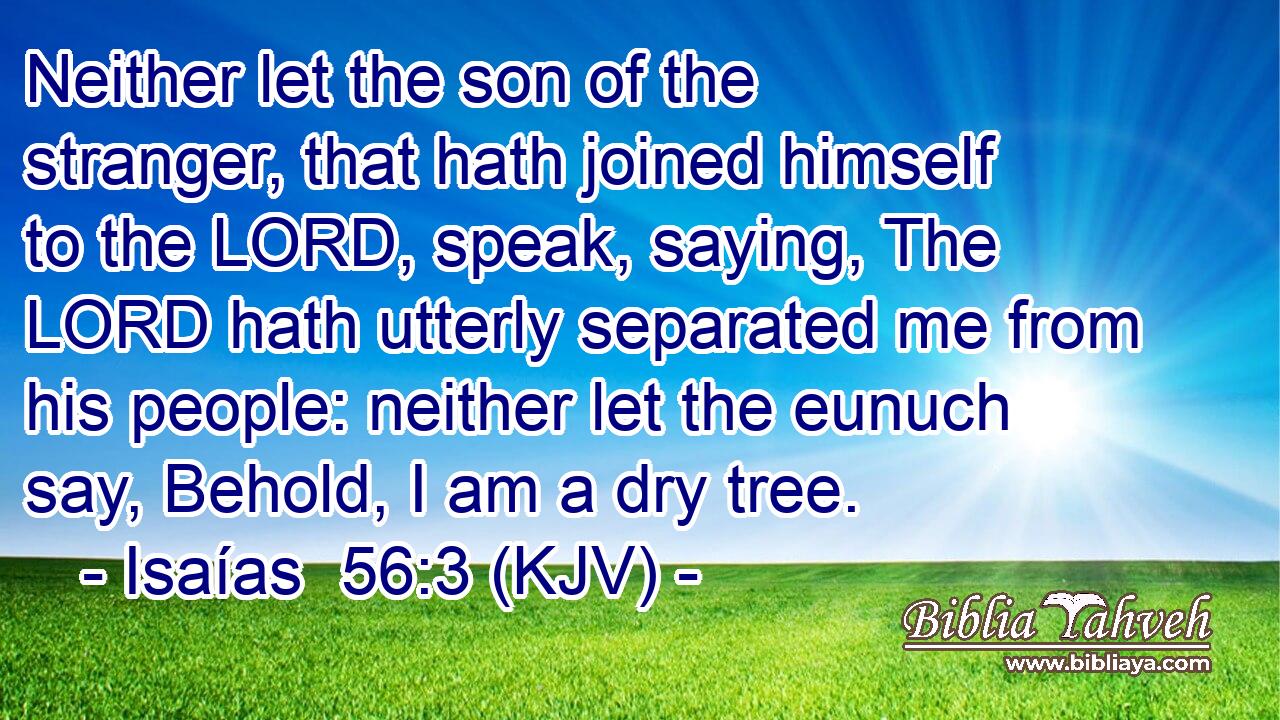 Neither let the son of the stranger, that hath joined himself to the LORD, speak, saying, The LORD hath utterly separated me from his people: neither let the eunuch say, Behold, I am a dry tree.