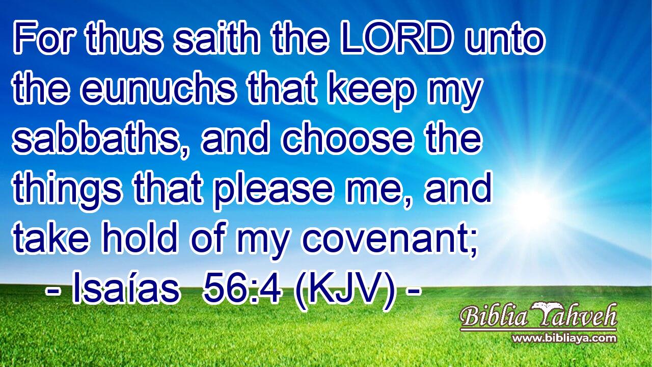 For thus saith the LORD unto the eunuchs that keep my sabbaths, and choose the things that please me, and take hold of my covenant;