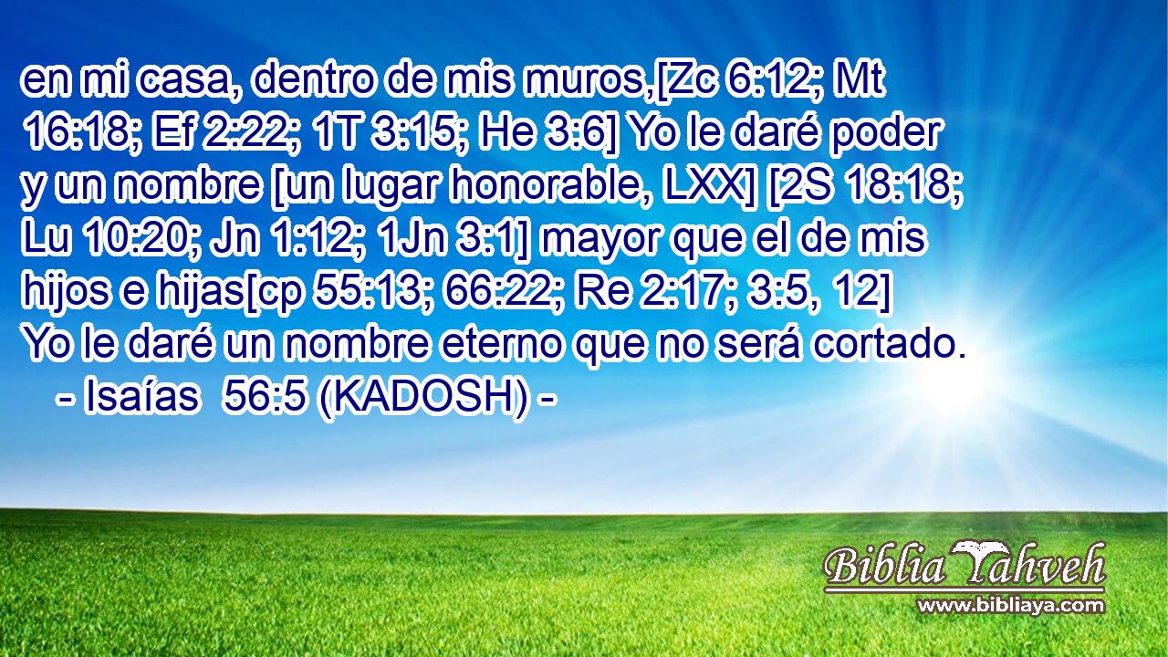  en mi casa, dentro de mis muros,[Zc 6:12; Mt 16:18; Ef 2:22; 1T 3:15; He 3:6] Yo le daré poder y un nombre [un lugar honorable, LXX] [2S 18:18; Lu 10:20; Jn 1:12; 1Jn 3:1] mayor que el de mis hijos e hijas[cp 55:13; 66:22; Re 2:17; 3:5, 12] Yo le daré un nombre eterno que no será cortado. 