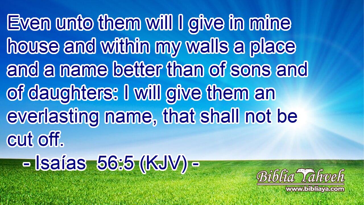 Even unto them will I give in mine house and within my walls a place and a name better than of sons and of daughters: I will give them an everlasting name, that shall not be cut off.