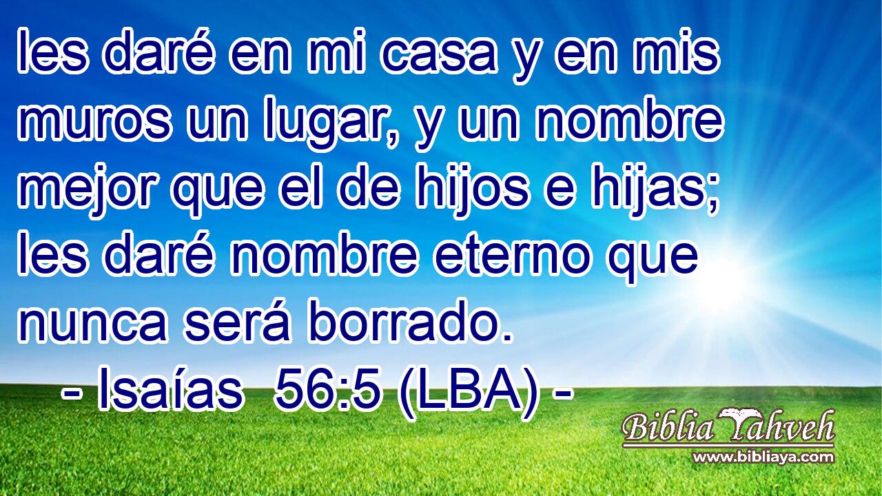 les daré en mi casa y en mis muros un lugar, y un nombre mejor que el de hijos e hijas; les daré nombre eterno que nunca será borrado.