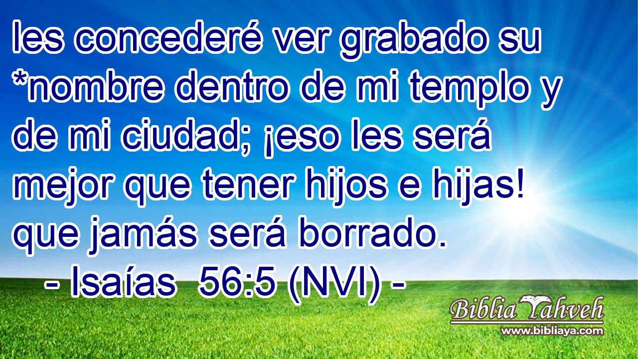  les concederé ver grabado su *nombre dentro de mi templo y de mi ciudad; ¡eso les será mejor que tener hijos e hijas! que jamás será borrado. 