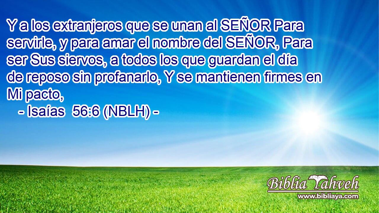  Y a los extranjeros que se unan al SEÑOR Para servirle, y para amar el nombre del SEÑOR, Para ser Sus siervos, a todos los que guardan el día de reposo sin profanarlo, Y se mantienen firmes en Mi pacto, 