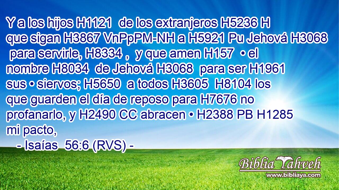Y a los hijos H1121  de los extranjeros H5236 H que sigan H3867 VnPpPM-NH a H5921 Pu Jehová H3068  para servirle, H8334 ,  y que amen H157  • el nombre H8034  de Jehová H3068  para ser H1961  sus • siervos; H5650  a todos H3605  H8104 los que guarden el día de reposo para H7676 no profanarlo, y H2490 CC abracen • H2388 PB H1285 mi pacto, 