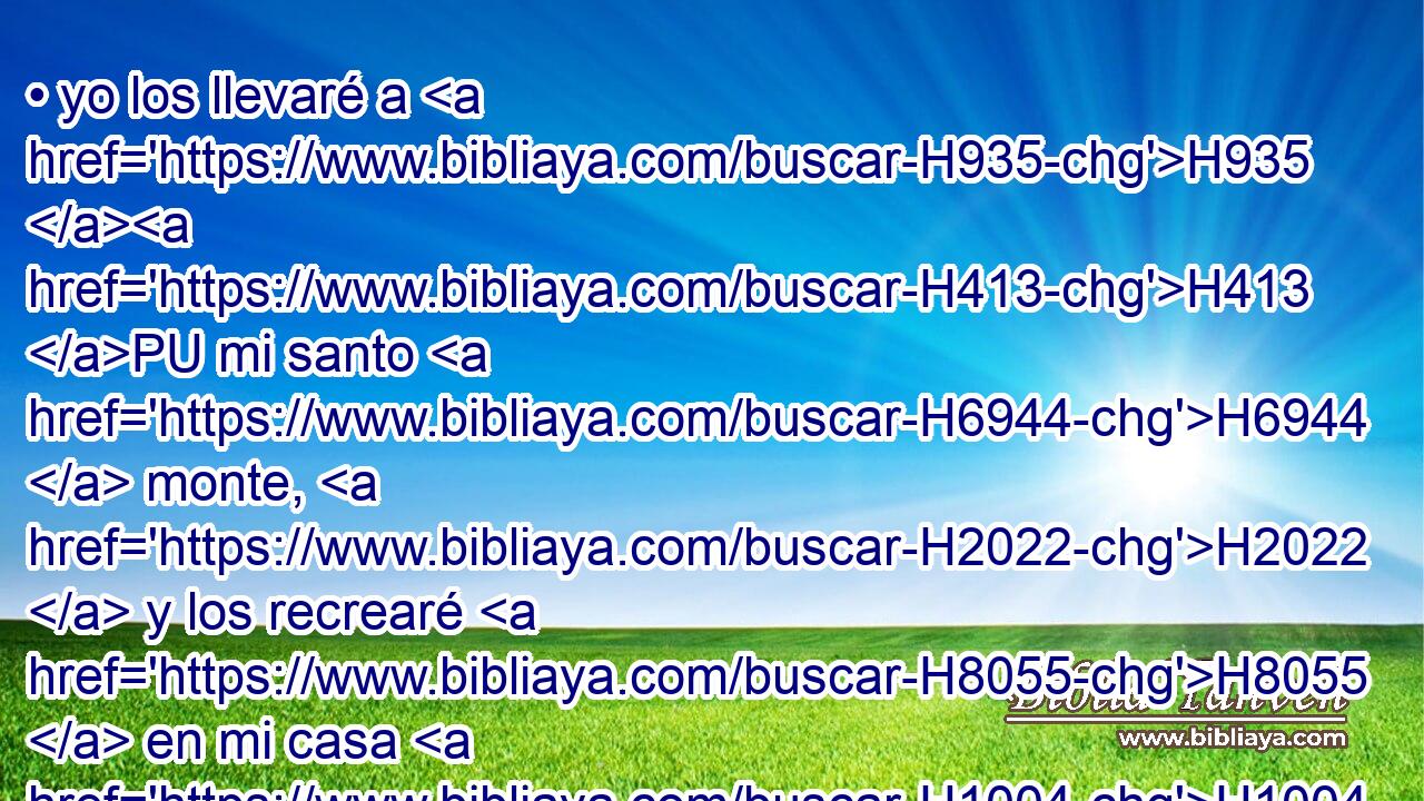 • yo los llevaré a H935 H413 PU mi santo H6944  monte, H2022  y los recrearé H8055  en mi casa H1004  de oración; H8605  sus holocaustos H5930  y sus sacrificios H2077  H7522 serán aceptos sobre H5921 Pu mi altar; H4196  porque H3588 CK mi casa H1004  será llamada H7121  casa H1004  de oración H8605  para todos H3605  los pueblos. H5971 H 