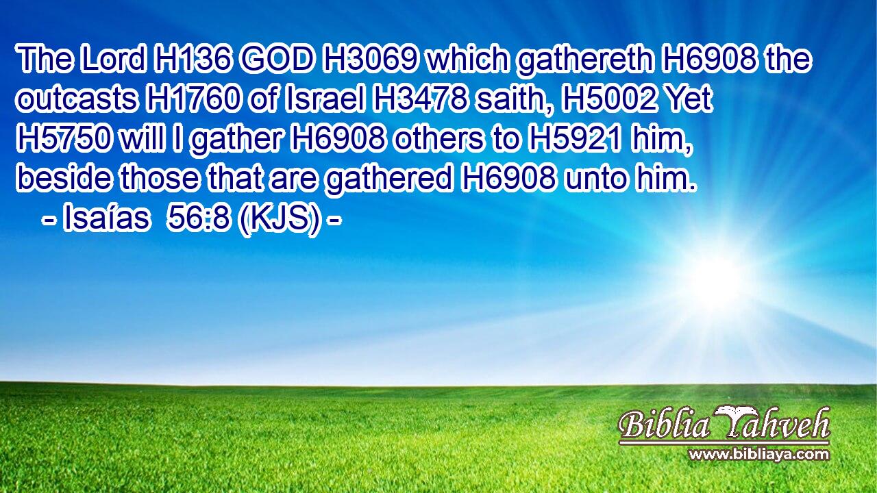 The Lord H136 GOD H3069 which gathereth H6908 the outcasts H1760 of Israel H3478 saith, H5002 Yet H5750 will I gather H6908 others to H5921 him, beside those that are gathered H6908 unto him.