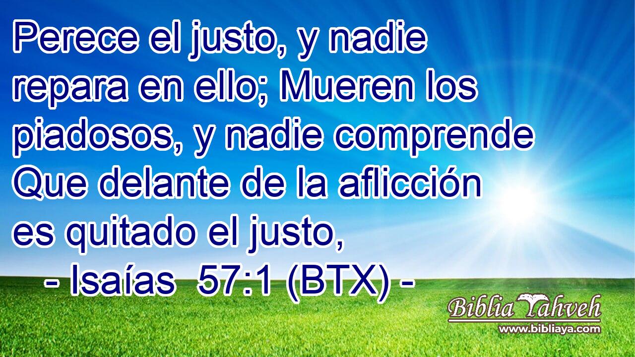 Perece el justo, y nadie repara en ello; Mueren los piadosos, y nadie comprende Que delante de la aflicción es quitado el justo,