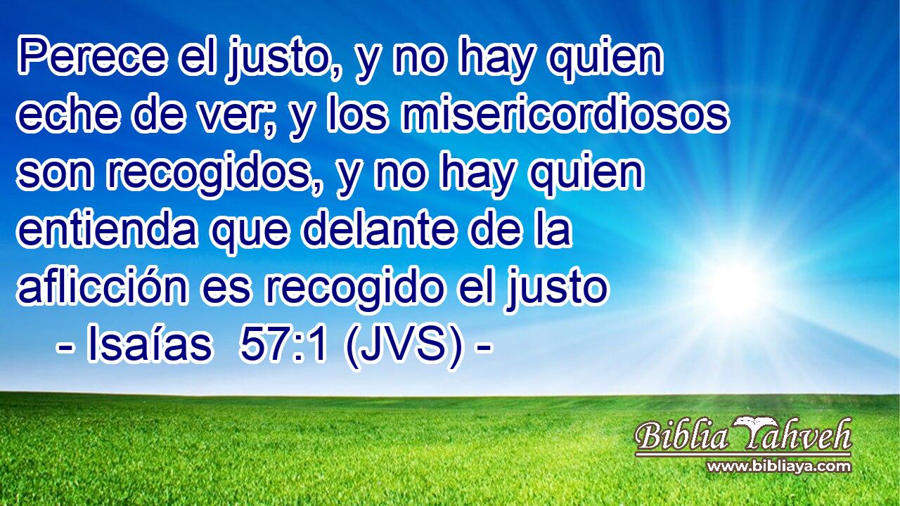 Perece el justo, y no hay quien eche de ver; y los misericordiosos son recogidos, y no hay quien entienda que delante de la aflicción es recogido el justo