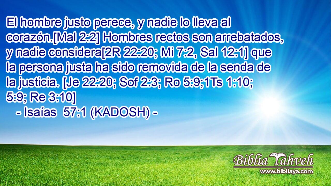  El hombre justo perece, y nadie lo lleva al corazón.[Mal 2:2] Hombres rectos son arrebatados, y nadie considera[2R 22:20; Mi 7:2, Sal 12:1] que la persona justa ha sido removida de la senda de la justicia. [Je 22:20; Sof 2:3; Ro 5:9;1Ts 1:10; 5:9; Re 3:10] 