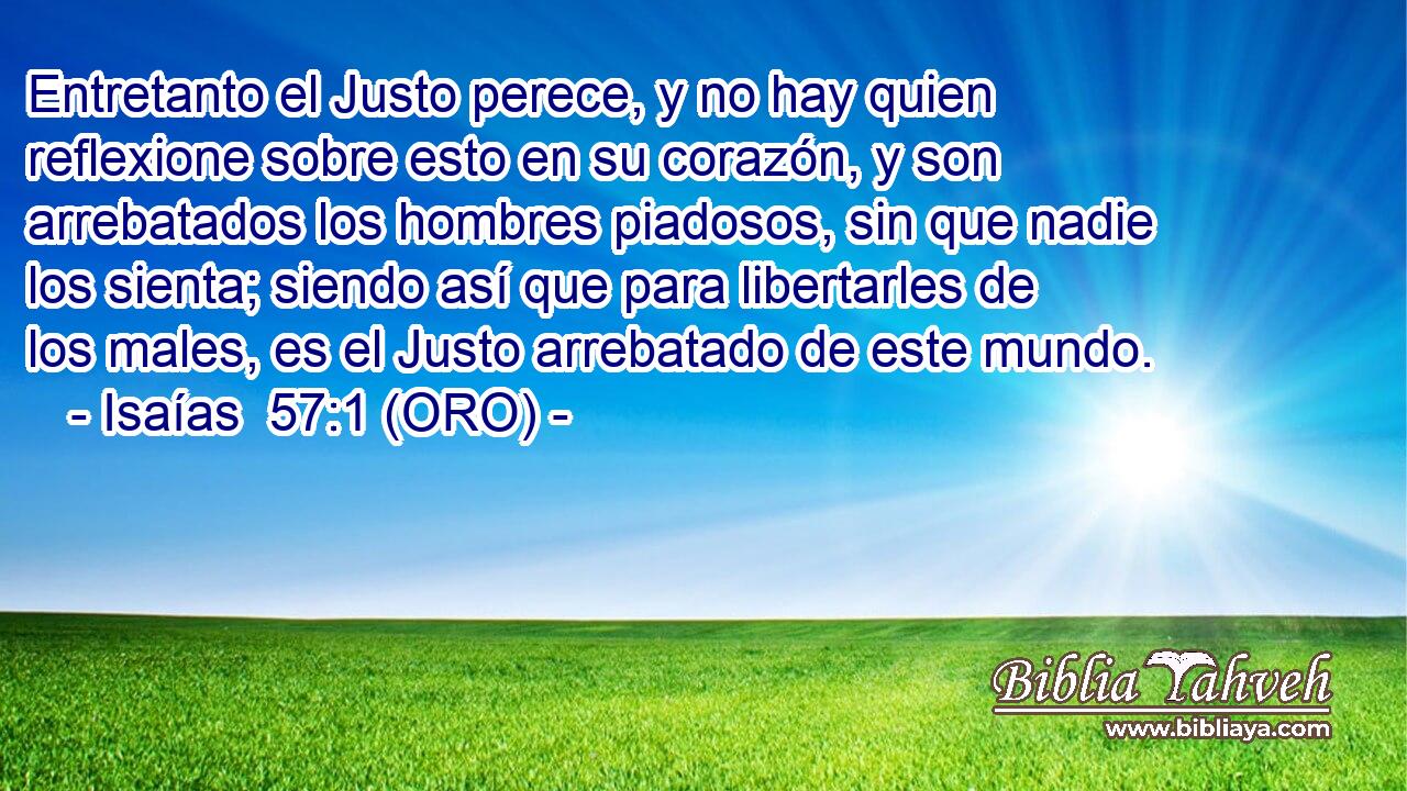  Entretanto el Justo perece, y no hay quien reflexione sobre esto en su corazón, y son arrebatados los hombres piadosos, sin que nadie los sienta; siendo así que para libertarles de los males, es el Justo arrebatado de este mundo. 