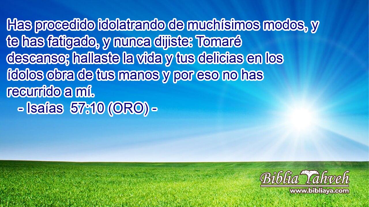  Has procedido idolatrando de muchísimos modos, y te has fatigado, y nunca dijiste: Tomaré descanso; hallaste la vida y tus delicias en los ídolos obra de tus manos y por eso no has recurrido a mí. 