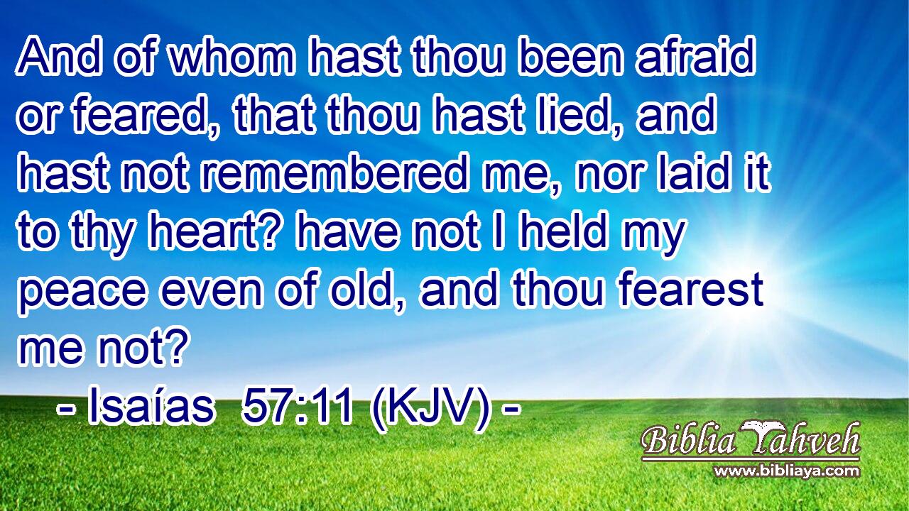 And of whom hast thou been afraid or feared, that thou hast lied, and hast not remembered me, nor laid it to thy heart? have not I held my peace even of old, and thou fearest me not?