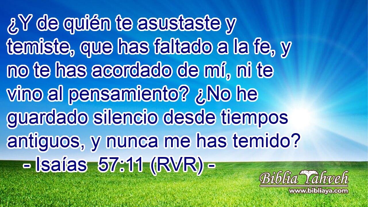 ¿Y de quién te asustaste y temiste, que has faltado a la fe, y no te has acordado de mí, ni te vino al pensamiento? ¿No he guardado silencio desde tiempos antiguos, y nunca me has temido?