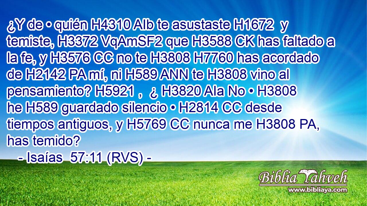 ¿Y de • quién H4310 AIb te asustaste H1672  y temiste, H3372 VqAmSF2 que H3588 CK has faltado a la fe, y H3576 CC no te H3808 H7760 has acordado de H2142 PA mí, ni H589 ANN te H3808 vino al pensamiento? H5921 ,  ¿ H3820 AIa No • H3808  he H589 guardado silencio • H2814 CC desde tiempos antiguos, y H5769 CC nunca me H3808 PA,  has temido? 