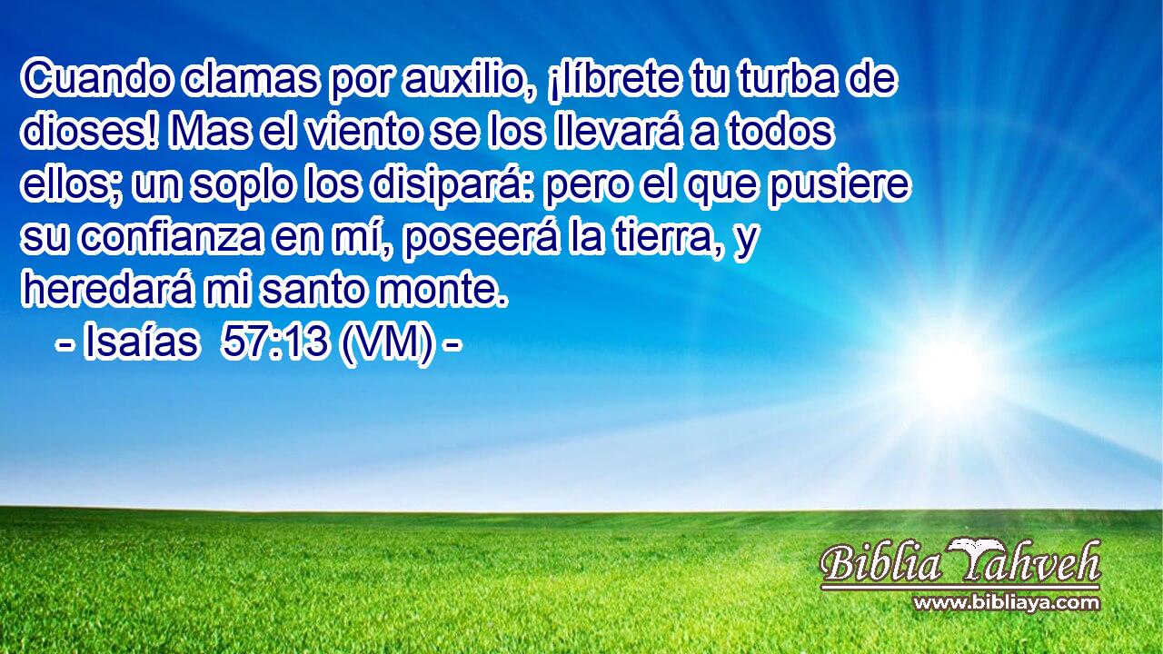  Cuando clamas por auxilio, ¡líbrete tu turba de dioses! Mas el viento se los llevará a todos ellos; un soplo los disipará: pero el que pusiere su confianza en mí, poseerá la tierra, y heredará mi santo monte. 