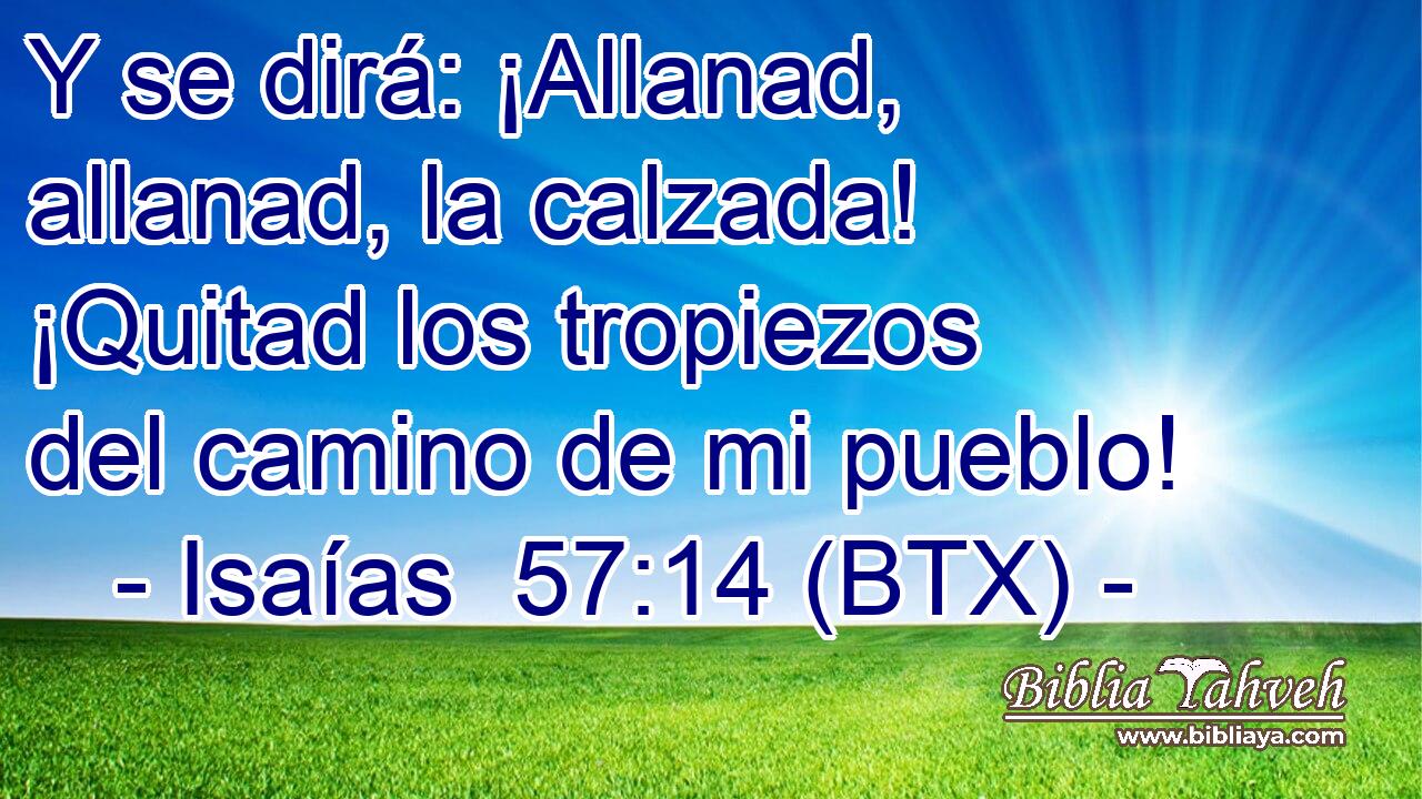 Y se dirá: ¡Allanad, allanad, la calzada! ¡Quitad los tropiezos del camino de mi pueblo!