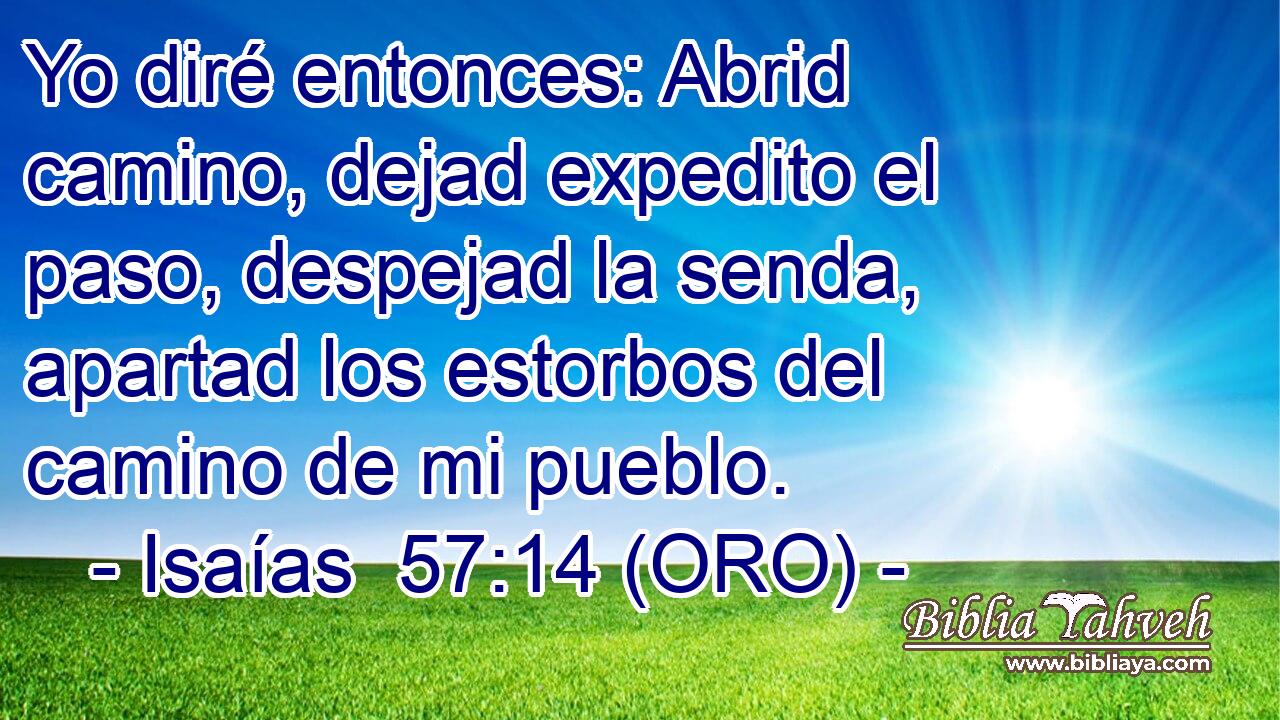  Yo diré entonces: Abrid camino, dejad expedito el paso, despejad la senda, apartad los estorbos del camino de mi pueblo. 