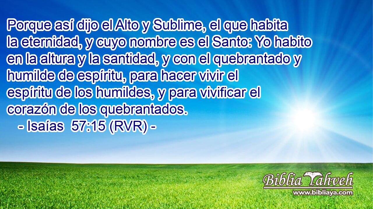 Porque así dijo el Alto y Sublime, el que habita la eternidad, y cuyo nombre es el Santo: Yo habito en la altura y la santidad, y con el quebrantado y humilde de espíritu, para hacer vivir el espíritu de los humildes, y para vivificar el corazón de los quebrantados.