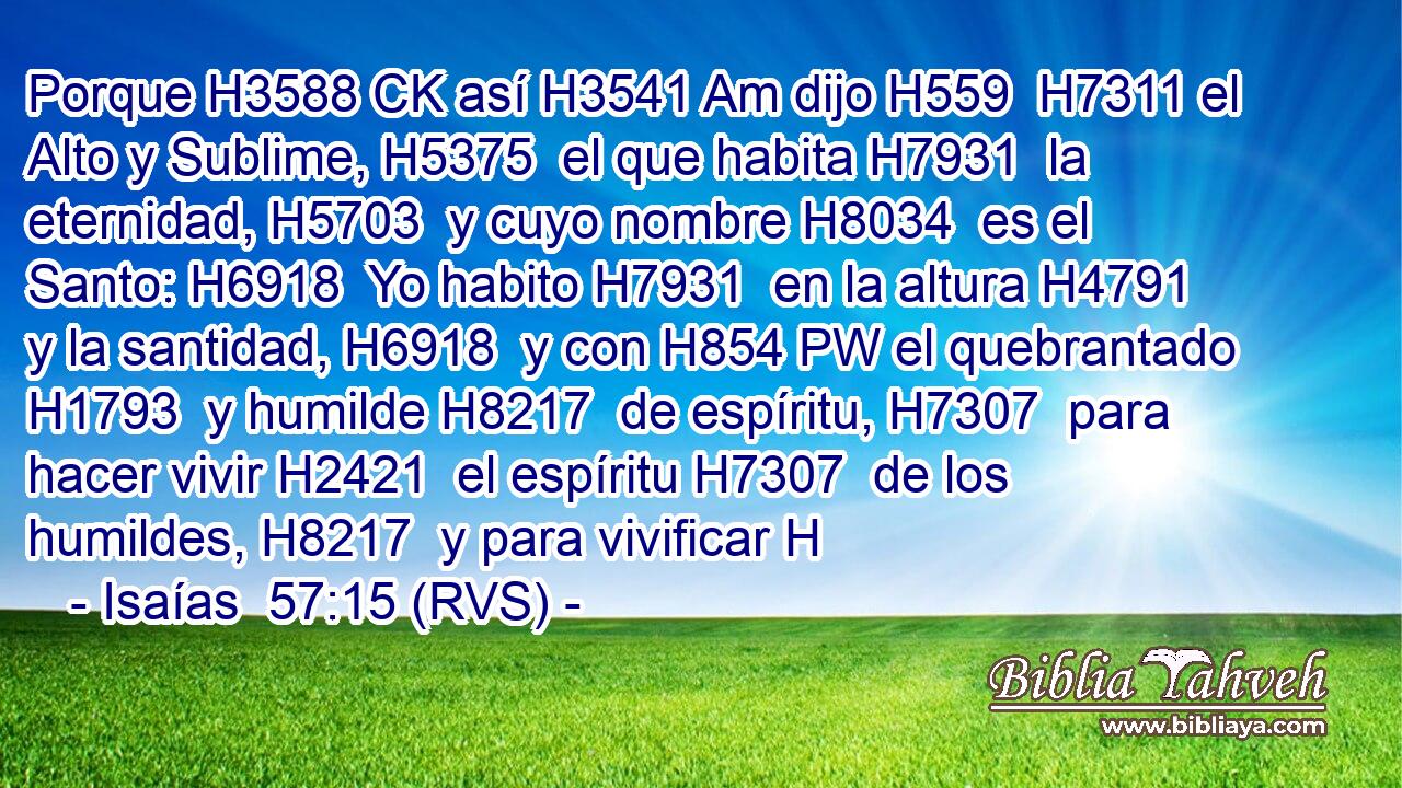 Porque H3588 CK así H3541 Am dijo H559  H7311 el Alto y Sublime, H5375  el que habita H7931  la eternidad, H5703  y cuyo nombre H8034  es el Santo: H6918  Yo habito H7931  en la altura H4791  y la santidad, H6918  y con H854 PW el quebrantado H1793  y humilde H8217  de espíritu, H7307  para hacer vivir H2421  el espíritu H7307  de los humildes, H8217  y para vivificar H