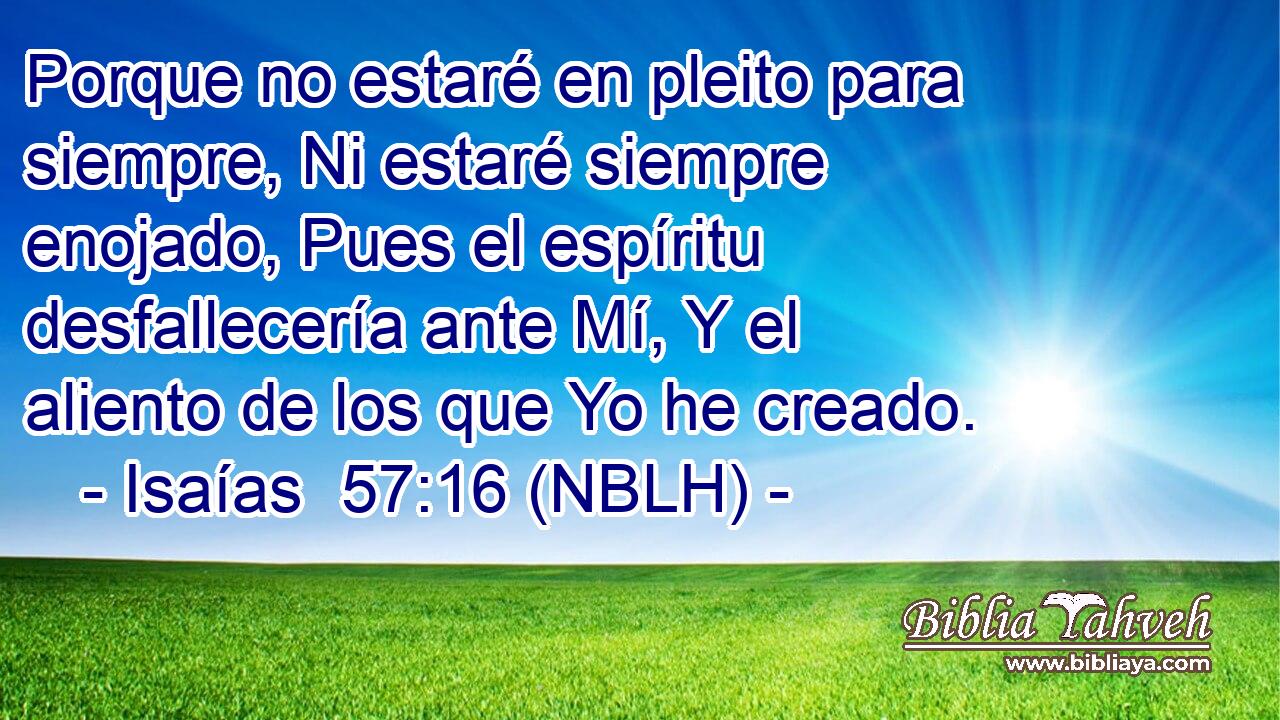  Porque no estaré en pleito para siempre, Ni estaré siempre enojado, Pues el espíritu desfallecería ante Mí, Y el aliento de los que Yo he creado. 