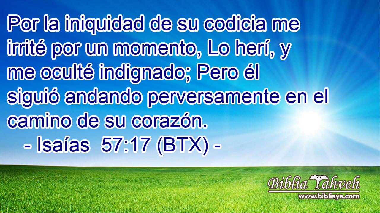 Por la iniquidad de su codicia me irrité por un momento, Lo herí, y me oculté indignado; Pero él siguió andando perversamente en el camino de su corazón.