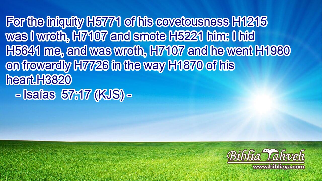 For the iniquity H5771 of his covetousness H1215 was I wroth, H7107 and smote H5221 him: I hid H5641 me, and was wroth, H7107 and he went H1980 on frowardly H7726 in the way H1870 of his heart.H3820