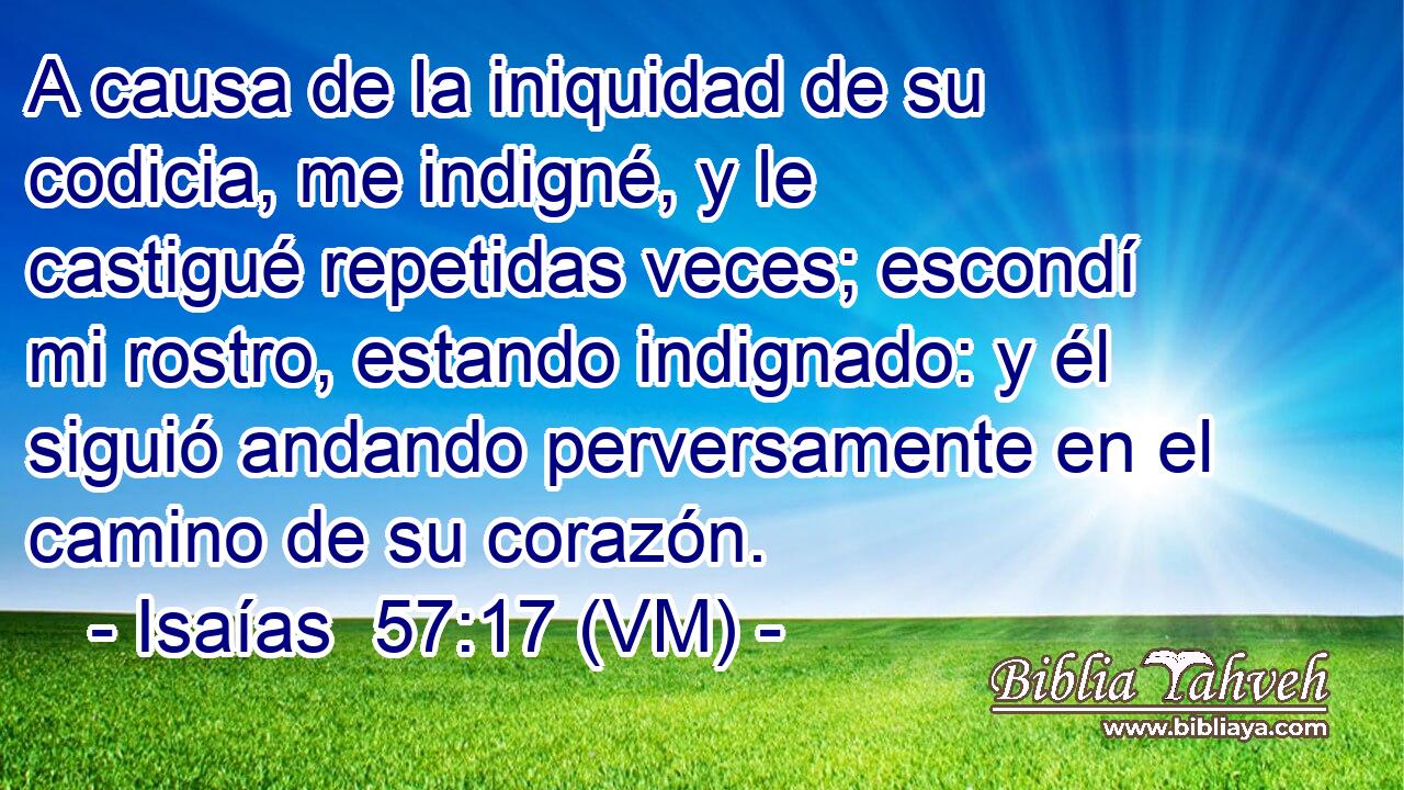  A causa de la iniquidad de su codicia, me indigné, y le castigué repetidas veces; escondí mi rostro, estando indignado: y él siguió andando perversamente en el camino de su corazón. 