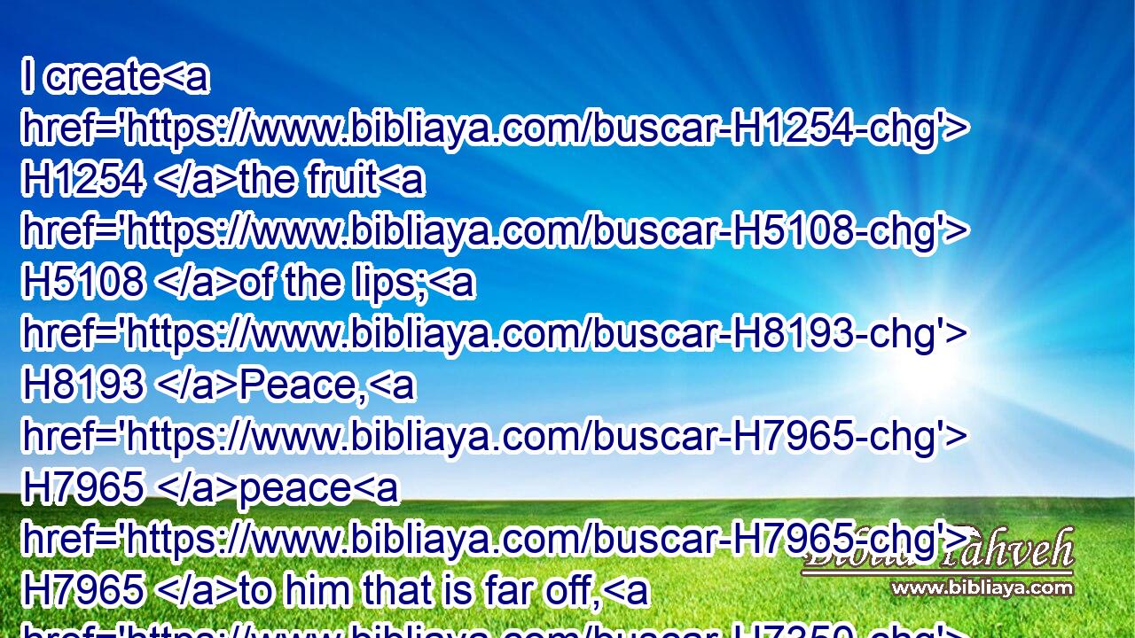 I create H1254 the fruit H5108 of the lips; H8193 Peace, H7965 peace H7965 to him that is far off, H7350 and to him that is near, H7138 saith H559 the LORD; H3068 and I will heal H7495 him.