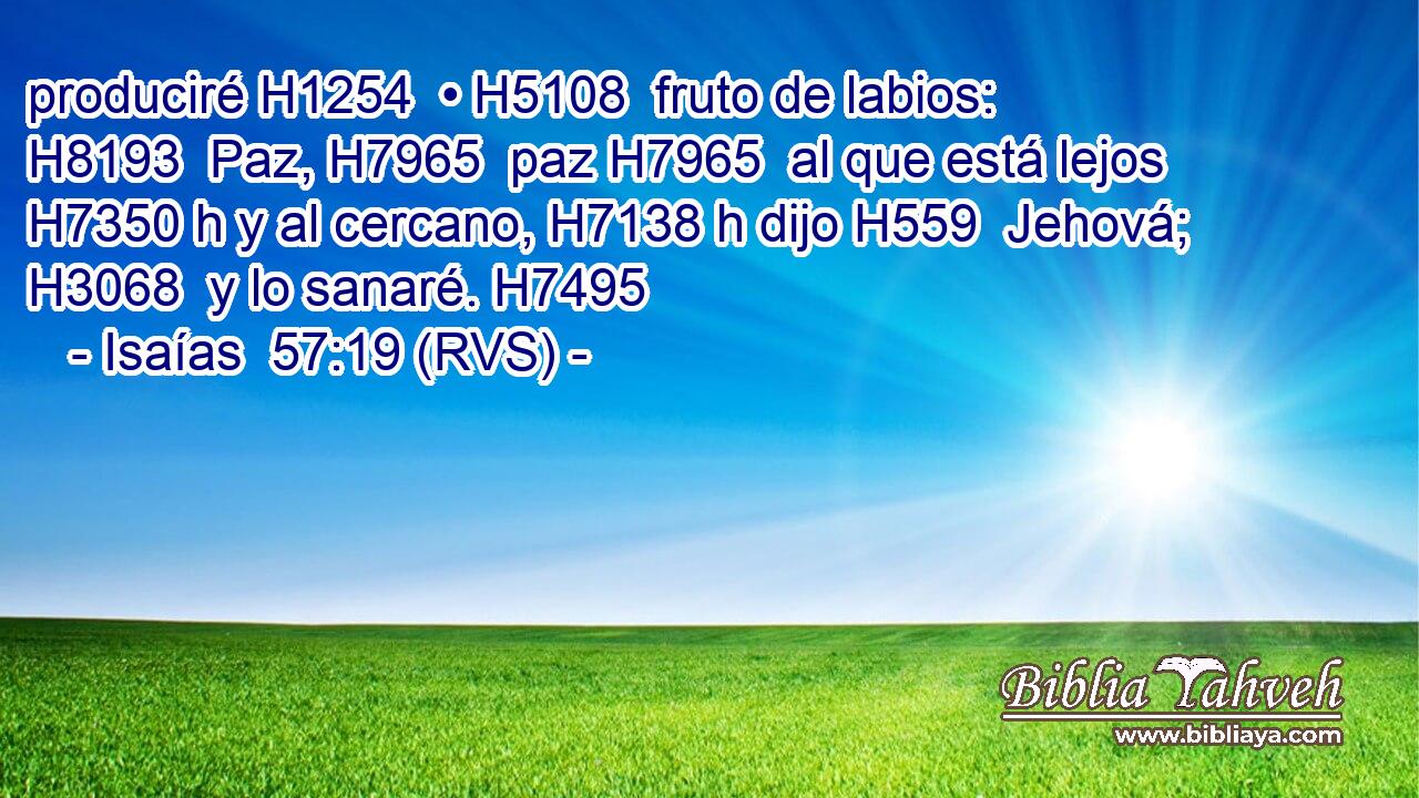 produciré H1254  • H5108  fruto de labios: H8193  Paz, H7965  paz H7965  al que está lejos H7350 h y al cercano, H7138 h dijo H559  Jehová; H3068  y lo sanaré. H7495  