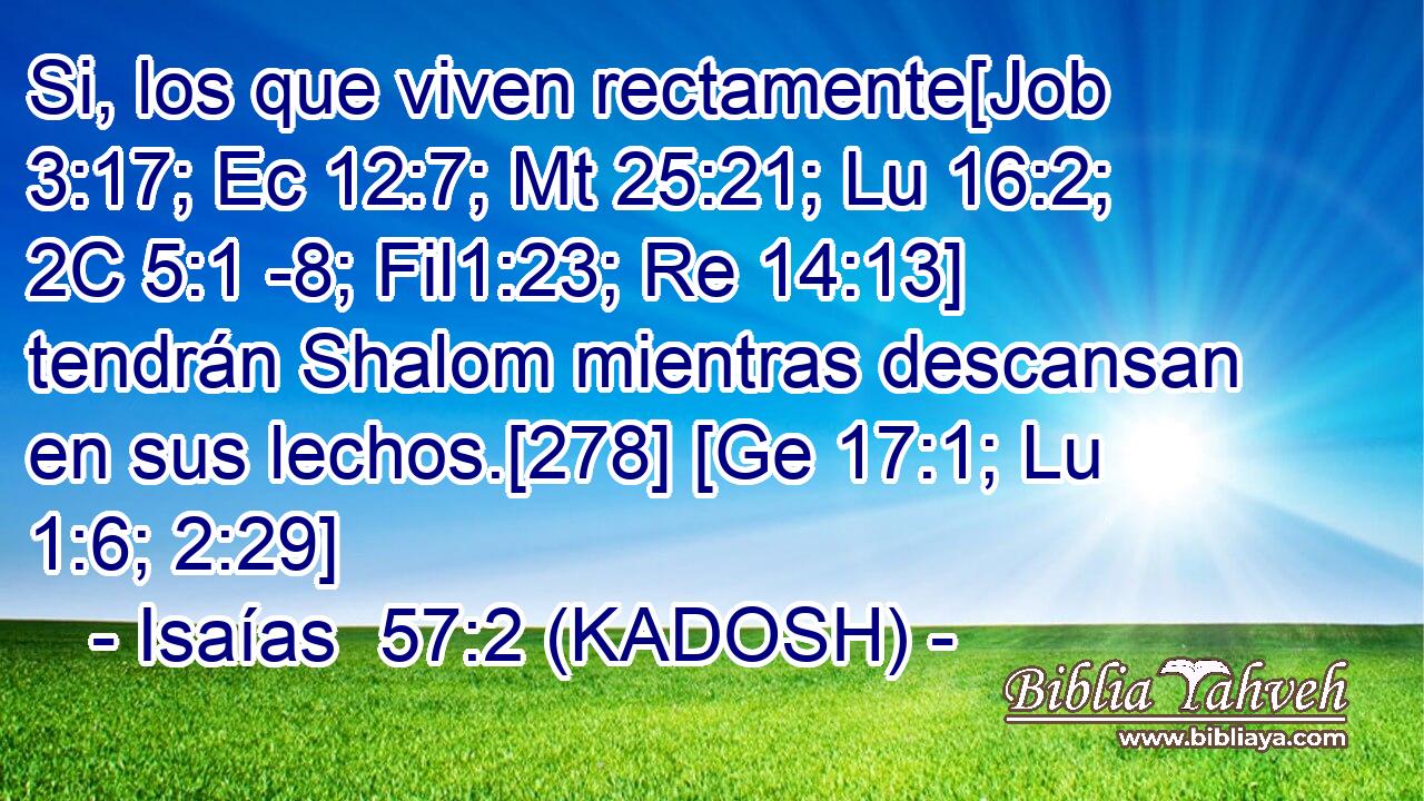  Si, los que viven rectamente[Job 3:17; Ec 12:7; Mt 25:21; Lu 16:2; 2C 5:1 -8; Fil1:23; Re 14:13] tendrán Shalom mientras descansan en sus lechos.[278] [Ge 17:1; Lu 1:6; 2:29] 